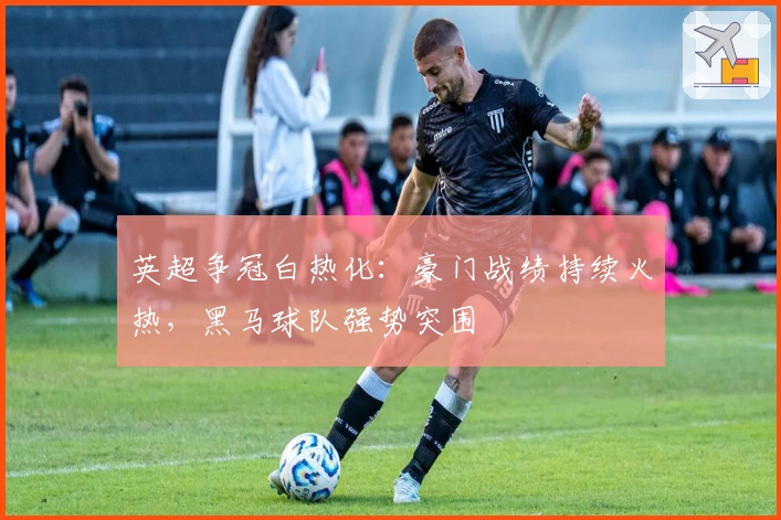 英超争冠白热化：豪门战绩持续火热，黑马球队强势突围