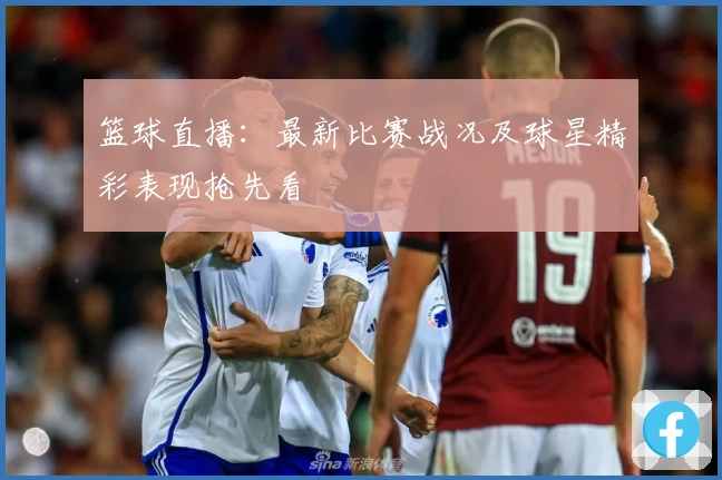 篮球直播：最新比赛战况及球星精彩表现抢先看