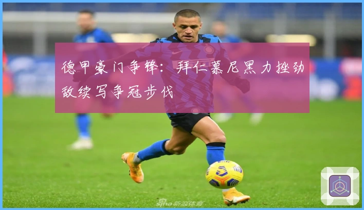 德甲豪门争锋：拜仁慕尼黑力挫劲敌续写争冠步伐