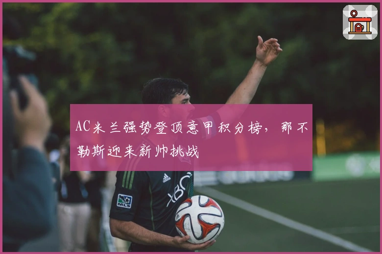 AC米兰强势登顶意甲积分榜，那不勒斯迎来新帅挑战