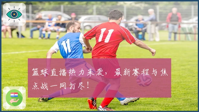 篮球直播热力来袭，最新赛程与焦点战一网打尽！