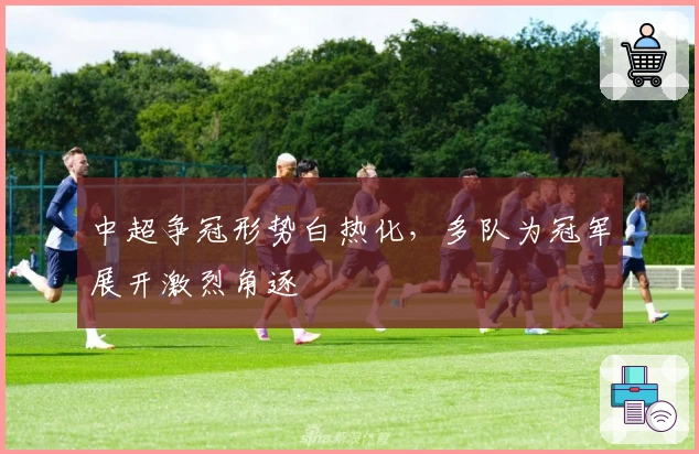 中超争冠形势白热化，多队为冠军展开激烈角逐