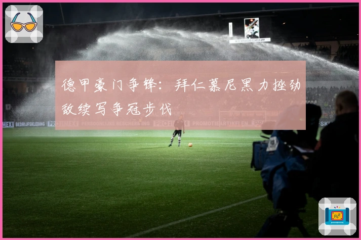 德甲豪门争锋:拜仁慕尼黑力挫劲敌续写争冠步伐