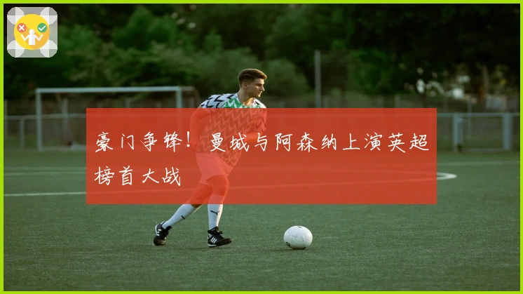 豪门争锋！曼城与阿森纳上演英超榜首大战