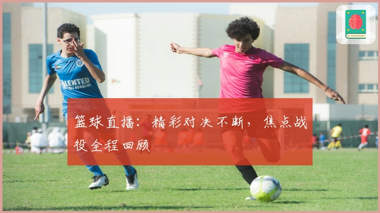 篮球直播:精彩对决不断,焦点战役全程回顾